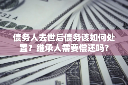北京债务人去世后债务该如何处置？继承人需要偿还吗？