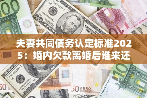 北京夫妻共同债务认定标准2025：婚内欠款离婚后谁来还？